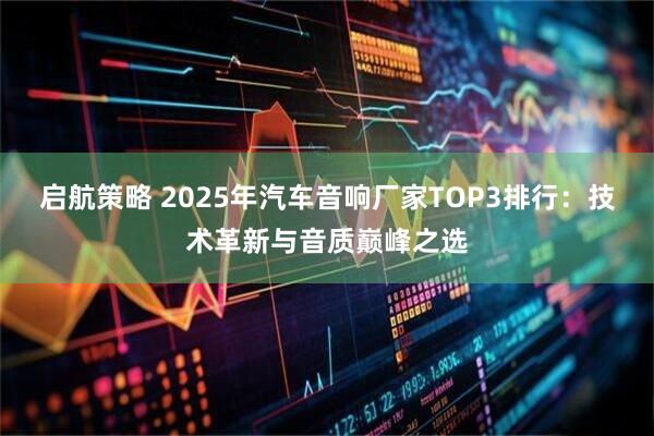 启航策略 2025年汽车音响厂家TOP3排行:技术革新与音质巅峰之选