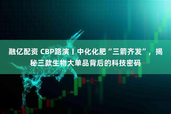 融亿配资 CBP路演〡中化化肥“三箭齐发”,揭秘三款生物大单品背后的科技密码