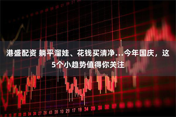 港盛配资 躺平溜娃、花钱买清净…今年国庆,这5个小趋势值得你关注