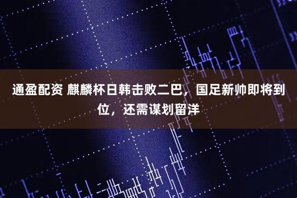 通盈配资 麒麟杯日韩击败二巴,国足新帅即将到位,还需谋划留洋