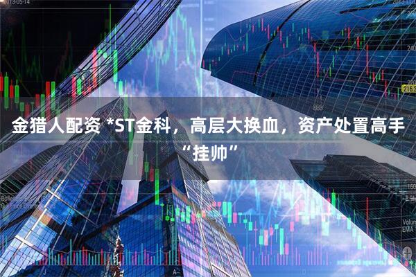 金猎人配资 *ST金科,高层大换血,资产处置高手“挂帅”