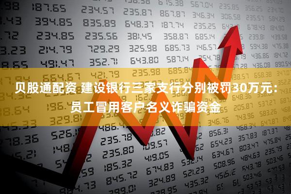 贝股通配资 建设银行三家支行分别被罚30万元：员工冒用客户名义诈骗资金