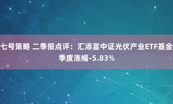 七号策略 二季报点评:汇添富中证光伏产业ETF基金季度涨幅-5.83%