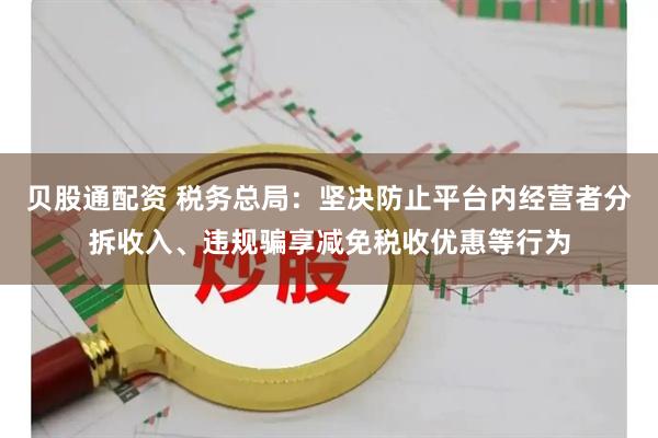 贝股通配资 税务总局：坚决防止平台内经营者分拆收入、违规骗享减免税收优惠等行为