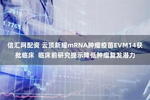 信汇网配资 云顶新耀mRNA肿瘤疫苗EVM14获批临床  临床前研究提示降低肿瘤复发潜力