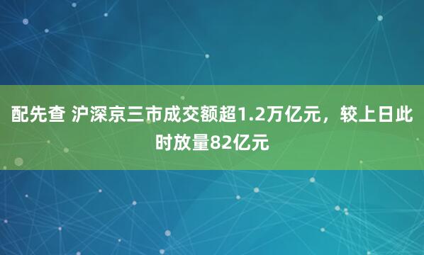 配先查 沪深京三市成交额超1.2万亿元，较上日此时放量82亿元