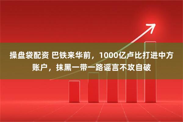 操盘袋配资 巴铁来华前，1000亿卢比打进中方账户，抹黑一带一路谣言不攻自破