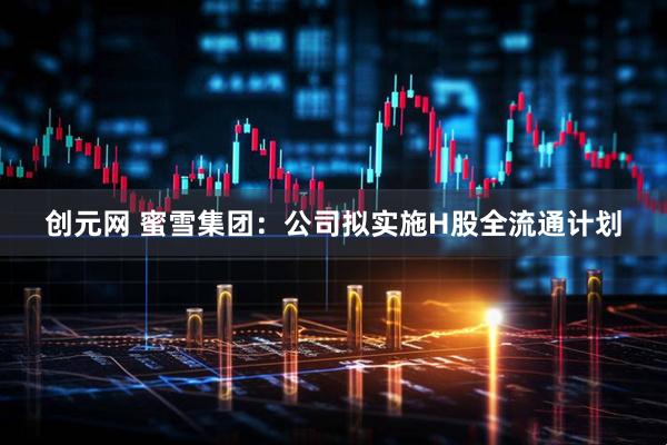 创元网 蜜雪集团：公司拟实施H股全流通计划