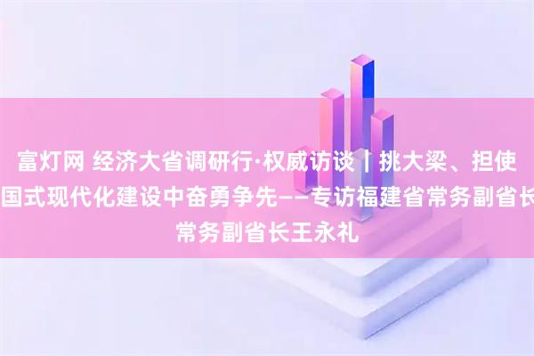 富灯网 经济大省调研行·权威访谈｜挑大梁、担使命 在中国式现代化建设中奋勇争先——专访福建省常务副省长王永礼