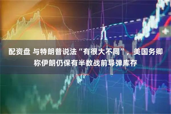 配资盘 与特朗普说法“有很大不同”，美国务卿称伊朗仍保有半数战前导弹库存