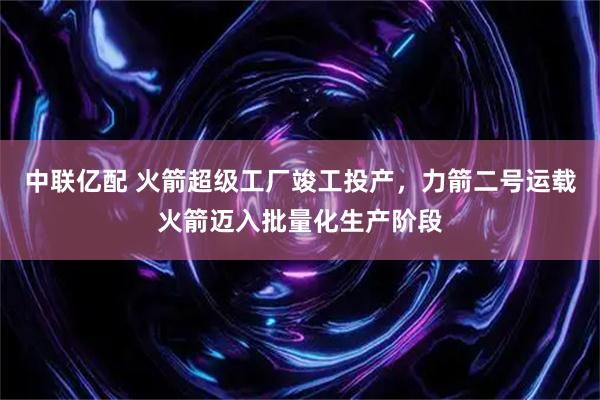 中联亿配 火箭超级工厂竣工投产，力箭二号运载火箭迈入批量化生产阶段